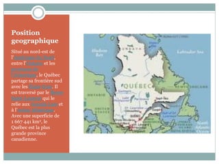Position
geographique
Situé au nord-est de
l'Amérique du Nord,
entre l’Ontario et les
provinces de
l'Atlantique, le Québec
partage sa frontière sud
avec les États-Unis. Il
est traversé par le fleuve
Saint-Laurent qui le
relie aux Grands Lacs et
à l’océan Atlantique.
Avec une superficie de
1 667 441 km2, le
Québec est la plus
grande province
canadienne.
 