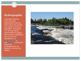 Hydrographie
Le Québec dispose
d’une des plus
importantes réserves
d’eau douce du monde,
qui occupe 12 % de sa
superficie. Il possède
3 % de l’eau douce
renouvelable du globe,
alors qu’il ne représente
que 0,1 % de sa
population. Le fleuve
Saint-Laurent et
son estuaire constituent
la base du
développement du
Québec au travers les
siècles.
 