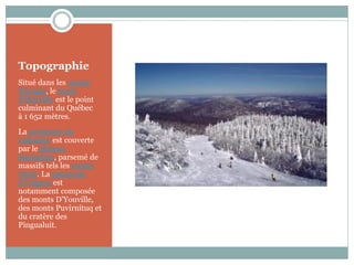 Topographie
Situé dans les monts
Torngat, le mont
d'Iberville est le point
culminant du Québec
à 1 652 mètres.
La péninsule du
Labrador est couverte
par le plateau
laurentien, parsemé de
massifs tels les monts
Otish. La péninsule
d'Ungava est
notamment composée
des monts D'Youville,
des monts Puvirnituq et
du cratère des
Pingualuit.
 