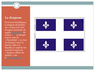 Le drapeau
En termes héraldiques,
le drapeau du Québec
est « d’azur à la croix
d’argent cantonnée de
quatre fleurs de lys du
même »loi 27 et désigné
sous le nom de
« Fleurdelisé ». Le Jour
du drapeau est le 21
janvier, date à la
laquelle en 1948 lui fut
accordé le statut de
« drapeau officiel du
Québec » par
legouvernement184.
 