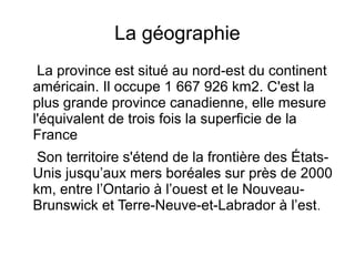 La géographie
 La province est situé au nord-est du continent
américain. Il occupe 1 667 926 km2. C'est la
plus grande province canadienne, elle mesure
l'équivalent de trois fois la superficie de la
France
 Son territoire s'étend de la frontière des États-
Unis jusqu’aux mers boréales sur près de 2000
km, entre l’Ontario à l’ouest et le Nouveau-
Brunswick et Terre-Neuve-et-Labrador à l’est .
 