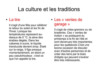 La culture et les traditions
●   La tire                              ●   Les « ventes de
    Il s'agit d'une fête pour célébrer       garage »
    le retour du soleil et les fin de
                                             Il s'agit de vides-greniers ou de
    l'hiver. Lorsque les
                                             braderies. Ces « ventes de
    températures repassent au-
                                             trottoir » se pratiquent du
    dessus de 0 °C, la sève des
                                             printemps à la fin de l'été et
    érables dégèle. Dans les
                                             sont devenues très importantes
    cabanes à sucre, le liquide
                                             pour les québécois C'est une
    translucide devient sirop. Étalé
                                             bonne occasion de discuter
    sur la neige, il fige presque
                                             avec d'autres personnes et de
    momentanément, en étant un
                                             créer des liens par le biais
    peu caoutchouteux : c'est ce
                                             d'objets qui peuvent s'avérer
    que l'on appelle la tire.
                                             être très intéressants.
 