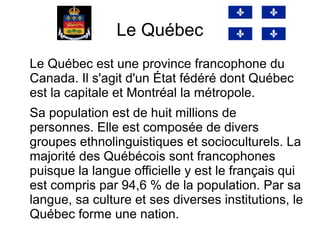Le Québec
Le Québec est une province francophone du
Canada. Il s'agit d'un État fédéré dont Québec
est la capitale et Montréal la métropole.
Sa population est de huit millions de
personnes. Elle est composée de divers
groupes ethnolinguistiques et socioculturels. La
majorité des Québécois sont francophones
puisque la langue officielle y est le français qui
est compris par 94,6 % de la population. Par sa
langue, sa culture et ses diverses institutions, le
Québec forme une nation.
 