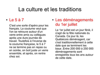 La culture et les traditions
●   Le 5 à 7                            ●   Les déménagements
    C'est une sorte d'apéro pour les        du 1er juillet
    français. La coutume veut que
                                            Le 1er juillet est un jour férié, il
    l'on se retrouve autour d'un
                                            s'agit de la fête nationale du
    verre entre amis ou collègues
                                            Canada. Ce jour là, les
    après une dure journée de
                                            Québécois déménagent, car
    travail. Toutefois à l'inverse de
                                            c'est traditionnellement à cette
    la coutume française, le 5 à 7
                                            date que se terminent les
    ne se termine pas en repas ou
                                            baux .Entre 200 000 à 250 000
    en soirée, on boit juste un verre
                                            déménagements sont
    ensemble, et après, on rentre
                                            enregistrés tous les ans autour
    chez soi.
                                            de cette date.
 