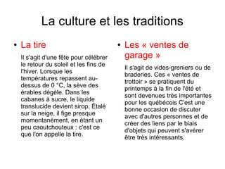 La culture et les traditions
●   La tire                              ●   Les « ventes de
    Il s'agit d'une fête pour célébrer       garage »
    le retour du soleil et les fins de
                                             Il s'agit de vides-greniers ou de
    l'hiver. Lorsque les
                                             braderies. Ces « ventes de
    températures repassent au-
                                             trottoir » se pratiquent du
    dessus de 0 °C, la sève des
                                             printemps à la fin de l'été et
    érables dégèle. Dans les
                                             sont devenues très importantes
    cabanes à sucre, le liquide
                                             pour les québécois C'est une
    translucide devient sirop. Étalé
                                             bonne occasion de discuter
    sur la neige, il fige presque
                                             avec d'autres personnes et de
    momentanément, en étant un
                                             créer des liens par le biais
    peu caoutchouteux : c'est ce
                                             d'objets qui peuvent s'avérer
    que l'on appelle la tire.
                                             être très intéressants.
 