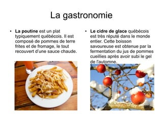 La gastronomie
●   La poutine est un plat          ●   Le cidre de glace québécois
    typiquement québécois. Il est       est très réputé dans le monde
    composé de pommes de terre          entier. Cette boisson
    frites et de fromage, le tout       savoureuse est obtenue par la
    recouvert d’une sauce chaude.       fermentation du jus de pommes
                                        cueillies après avoir subi le gel
                                        de l'automne.
 