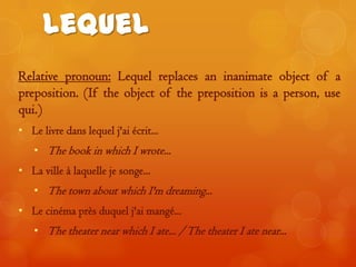 Lequel
Relative pronoun: Lequel replaces an inanimate object of a
preposition. (If the object of the preposition is a person, use
qui.)
• Le livre dans lequel j'ai écrit...

• The book in which I wrote...
• La ville à laquelle je songe...
• The town about which I'm dreaming...

• Le cinéma près duquel j'ai mangé...
• The theater near which I ate... / The theater I ate near...

 