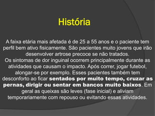 História
 A faixa etária mais afetada é de 25 a 55 anos e o paciente tem
perfil bem ativo fisicamente. São pacientes muito jovens que irão
           desenvolver artrose precoce se não tratados.
 Os sintomas de dor inguinal ocorrem principalmente durante as
  atividades que causam o impacto. Após correr, jogar futebol,
       alongar-se por exemplo. Esses pacientes também tem
desconforto ao ficar sentados por muito tempo, cruzar as
pernas, dirigir ou sentar em bancos muito baixos. Em
          geral as queixas são leves (fase inicial) e aliviam
  temporariamente com repouso ou evitando essas atividades.
 