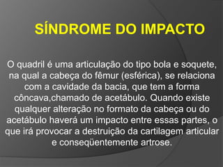 SÍNDROME DO IMPACTO

O quadril é uma articulação do tipo bola e soquete,
 na qual a cabeça do fêmur (esférica), se relaciona
     com a cavidade da bacia, que tem a forma
  côncava,chamado de acetábulo. Quando existe
  qualquer alteração no formato da cabeça ou do
acetábulo haverá um impacto entre essas partes, o
que irá provocar a destruição da cartilagem articular
            e conseqüentemente artrose.
 