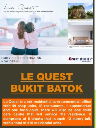 LE QUEST
BUKIT BATOK
Le Quest is a mix residential cum commercial office
with 49 shop units, 49 restaurants, 1 supermarket
and one food court, there will also be one child
care centre that will service the residence. It
comprises of 5 blocks that is each 12 storey tall,
with a total of 516 residential units.
 