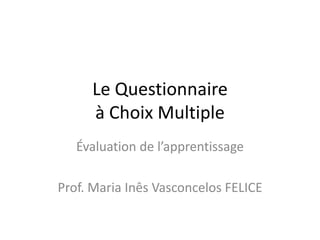 Le Questionnaire
à Choix Multiple
Évaluation de l’apprentissage
Prof. Maria Inês Vasconcelos FELICE
 