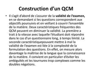 Construction d’un QCM
• Il s’agit d’abord de s’assurer de la validité de l’examen,
en se demandant si les questions correspondent aux
objectifs poursuivis et en veillant à couvrir l’ensemble
de la matière. Deux caractéristiques fréquentes des
QCM peuvent en diminuer la validité. La première a
trait à la vitesse avec laquelle l’étudiant doit répondre
dans le cas d’un questionnaire long, à temps limité. La
seconde caractéristiquepouvant mettre à mal la
validité de l’examen est liée à la complexité de la
formulation des questions. En effet, on mesure alors
davantage la maîtrise de la langue que la connaissance
de la matière. Il convient en particulier d’éviter les
ambiguïtés et les tournures trop complexes comme les
doubles négations.
 