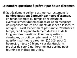 Le nombre questions à prévoir par heure d’examen
Il faut également veiller à estimer correctement le
nombre questions à prévoir par heure d’examen,
en tenant compte du temps de relecture et
éventuellement du temps nécessaire au recopiage
des réponses sur les documents destinés à la lecture
optique. Il n’est évidemment pas simple d’évaluer ce
temps, car il dépend fortement du type et de la
longueur des questions. Pour des questions
classiques, on doit compter environ 10 à 12
questions par heure d’examen (20 à 24 pour 2
heures). Un test « à blanc » sur des étudiants
proches de ceux à qui l’examen est destiné peut
fournir des indications utiles.
 