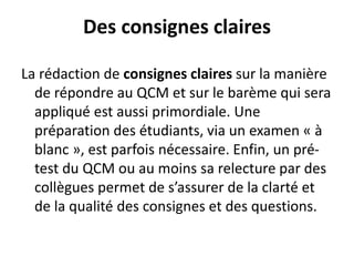 Des consignes claires
La rédaction de consignes claires sur la manière
de répondre au QCM et sur le barème qui sera
appliqué est aussi primordiale. Une
préparation des étudiants, via un examen « à
blanc », est parfois nécessaire. Enfin, un pré-
test du QCM ou au moins sa relecture par des
collègues permet de s’assurer de la clarté et
de la qualité des consignes et des questions.
 