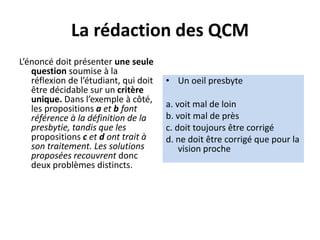 La rédaction des QCM
L’énoncé doit présenter une seule
question soumise à la
réflexion de l’étudiant, qui doit
être décidable sur un critère
unique. Dans l’exemple à côté,
les propositions a et b font
référence à la définition de la
presbytie, tandis que les
propositions c et d ont trait à
son traitement. Les solutions
proposées recouvrent donc
deux problèmes distincts.
• Un oeil presbyte
a. voit mal de loin
b. voit mal de près
c. doit toujours être corrigé
d. ne doit être corrigé que pour la
vision proche
 