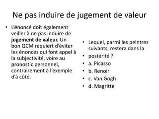 Ne pas induire de jugement de valeur
• L’énoncé doit également
veiller à ne pas induire de
jugement de valeur. Un
bon QCM requiert d’éviter
les énoncés qui font appel à
la subjectivité, voire au
pronostic personnel,
contrairement à l’exemple
d’à côté.
• Lequel, parmi les peintres
suivants, restera dans la
• postérité ?
• a. Picasso
• b. Renoir
• c. Van Gogh
• d. Magritte
 