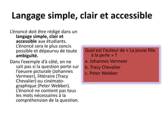 Langage simple, clair et accessible
L’énoncé doit être rédigé dans un
langage simple, clair et
accessible aux étudiants.
L’énoncé sera le plus concis
possible et dépourvu de toute
ambiguïté.
Dans l’exemple d’à côté, on ne
sait pas si la question porte sur
l’oeuvre picturale (Johannes
Vermeer), littéraire (Tracy
Chevalier) ou cinémato-
graphique (Peter Webber).
L’énoncé ne contient pas tous
les mots nécessaires à la
compréhension de la question.
Quel est l’auteur de « La jeune fille
à la perle » ?
a. Johannes Vermeer
b. Tracy Chevalier
c. Peter Webber
 