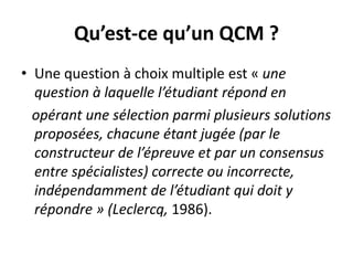 Qu’est-ce qu’un QCM ?
• Une question à choix multiple est « une
question à laquelle l’étudiant répond en
opérant une sélection parmi plusieurs solutions
proposées, chacune étant jugée (par le
constructeur de l’épreuve et par un consensus
entre spécialistes) correcte ou incorrecte,
indépendamment de l’étudiant qui doit y
répondre » (Leclercq, 1986).
 