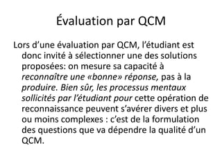 Évaluation par QCM
Lors d’une évaluation par QCM, l’étudiant est
donc invité à sélectionner une des solutions
proposées: on mesure sa capacité à
reconnaître une «bonne» réponse, pas à la
produire. Bien sûr, les processus mentaux
sollicités par l’étudiant pour cette opération de
reconnaissance peuvent s’avérer divers et plus
ou moins complexes : c’est de la formulation
des questions que va dépendre la qualité d’un
QCM.
 
