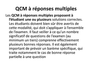 QCM à réponses multiples
Les QCM à réponses multiples proposent à
l’étudiant une ou plusieurs solutions correctes.
Les étudiants doivent bien sûr être avertis de
cette modalité, qui doit s’appliquer à l’ensemble
de l’examen. Il faut veiller à ce qu’un nombre
significatif de questions de l’examen (au
minimum un tiers) comprenne effectivement
plusieurs bonnes réponses. Il est également
important de prévoir un barème spécifique, qui
traite notamment le cas de bonne réponse
partielle à une question
 