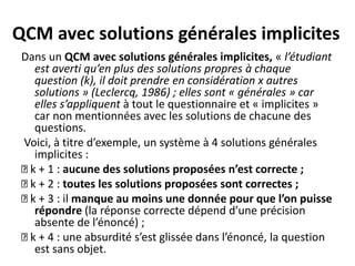 QCM avec solutions générales implicites
Dans un QCM avec solutions générales implicites, « l’étudiant
est averti qu’en plus des solutions propres à chaque
question (k), il doit prendre en considération x autres
solutions » (Leclercq, 1986) ; elles sont « générales » car
elles s’appliquent à tout le questionnaire et « implicites »
car non mentionnées avec les solutions de chacune des
questions.
Voici, à titre d’exemple, un système à 4 solutions générales
implicites :
k + 1 : aucune des solutions proposées n’est correcte ;
k + 2 : toutes les solutions proposées sont correctes ;
k + 3 : il manque au moins une donnée pour que l’on puisse
répondre (la réponse correcte dépend d’une précision
absente de l’énoncé) ;
k + 4 : une absurdité s’est glissée dans l’énoncé, la question
est sans objet.
 