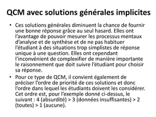 QCM avec solutions générales implicites
• Ces solutions générales diminuent la chance de fournir
une bonne réponse grâce au seul hasard. Elles ont
l’avantage de pouvoir mesurer les processus mentaux
d’analyse et de synthèse et de ne pas habituer
l’étudiant à des situations trop simplistes de réponse
unique à une question. Elles ont cependant
l’inconvénient de complexifier de manière importante
le raisonnement que doit suivre l’étudiant pour choisir
sa réponse.
• Pour ce type de QCM, il convient également de
préciser l’ordre de priorité de ces solutions et donc
l’ordre dans lequel les étudiants doivent les considérer.
Cet ordre est, pour l’exemple donné ci-dessus, le
suivant : 4 (absurdité) > 3 (données insuffisantes) > 2
(toutes) > 1 (aucune).
 