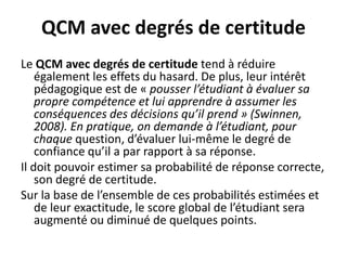 QCM avec degrés de certitude
Le QCM avec degrés de certitude tend à réduire
également les effets du hasard. De plus, leur intérêt
pédagogique est de « pousser l’étudiant à évaluer sa
propre compétence et lui apprendre à assumer les
conséquences des décisions qu’il prend » (Swinnen,
2008). En pratique, on demande à l’étudiant, pour
chaque question, d’évaluer lui-même le degré de
confiance qu’il a par rapport à sa réponse.
Il doit pouvoir estimer sa probabilité de réponse correcte,
son degré de certitude.
Sur la base de l’ensemble de ces probabilités estimées et
de leur exactitude, le score global de l’étudiant sera
augmenté ou diminué de quelques points.
 