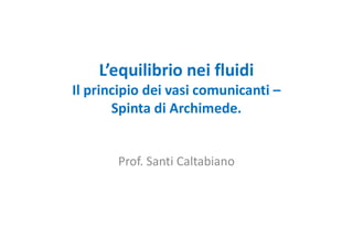 L’equilibrio nei fluidi
Il principio dei vasi comunicanti –
Spinta di Archimede.
Prof. Santi Caltabiano
 
