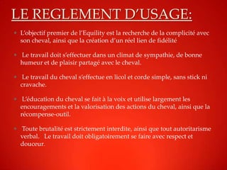 LE REGLEMENT D’USAGE:
 L’objectif premier de l’Equility est la recherche de la complicité avec
  son cheval, ainsi que la création d’un réel lien de fidélité

 Le travail doit s’effectuer dans un climat de sympathie, de bonne
  humeur et de plaisir partagé avec le cheval.

 Le travail du cheval s’effectue en licol et corde simple, sans stick ni
  cravache.

 L’éducation du cheval se fait à la voix et utilise largement les
  encouragements et la valorisation des actions du cheval, ainsi que la
  récompense-outil.

 Toute brutalité est strictement interdite, ainsi que tout autoritarisme
  verbal. Le travail doit obligatoirement se faire avec respect et
  douceur.
 