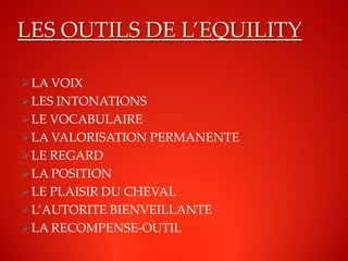 LES OUTILS DE L’EQUILITY

 LA VOIX
 LES INTONATIONS
 LE VOCABULAIRE
 LA VALORISATION PERMANENTE
 LE REGARD
 LA POSITION
 LE PLAISIR DU CHEVAL
 L’AUTORITE BIENVEILLANTE
 LA RECOMPENSE-OUTIL
 