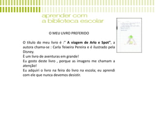 O MEU LIVRO PREFERIDO
O título do meu livro é :” A viagem de Arlo e Spot”, a
autora chama-se : Carla Teixeira Pereira e é ilustrado pela
Disney.
È um livro de aventuras em grande!
Eu gosto deste livro , porque as imagens me chamam a
atenção!
Eu adquiri o livro na feira do livro na escola; eu aprendi
com ele que nunca devemos desistir.
 