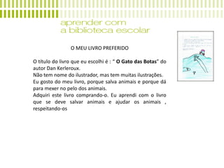 O MEU LIVRO PREFERIDO
O título do livro que eu escolhi é : “ O Gato das Botas” do
autor Dan Kerleroux.
Não tem nome do ilustrador, mas tem muitas ilustrações.
Eu gosto do meu livro, porque salva animais e porque dá
para mexer no pelo dos animais.
Adquiri este livro comprando-o. Eu aprendi com o livro
que se deve salvar animais e ajudar os animais ,
respeitando-os
 