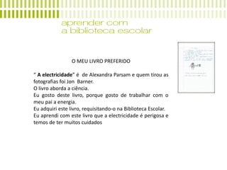 O MEU LIVRO PREFERIDO
“ A electricidade” é de Alexandra Parsam e quem tirou as
fotografias foi Jon Barner.
O livro aborda a ciência.
Eu gosto deste livro, porque gosto de trabalhar com o
meu pai a energia.
Eu adquiri este livro, requisitando-o na Biblioteca Escolar.
Eu aprendi com este livro que a electricidade é perigosa e
temos de ter muitos cuidados
 