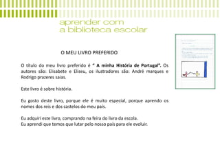 O MEU LIVRO PREFERIDO
O título do meu livro preferido é “ A minha História de Portugal”. Os
autores são: Elisabete e Eliseu, os ilustradores são: André marques e
Rodrigo prazeres saias.
Este livro é sobre história.
Eu gosto deste livro, porque ele é muito especial, porque aprendo os
nomes dos reis e dos castelos do meu país.
Eu adquiri este livro, comprando na feira do livro da escola.
Eu aprendi que temos que lutar pelo nosso país para ele evoluir.
 