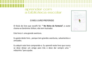 O MEU LIVRO PREFERIDO
O título do livro que escolhi foi: “ No Reino da Fantasia”, o autor
chama-se Gerónimo Stilton; não tem ilustrador.
Este livro é uma grande aventura.
Eu gosto deste livro , porque tem grandes aventuras, salvamentos e
amizades.
Eu adquiri este livro comprando-o. Eu aprendi neste livro que nunca
se deve deixar um amigo para trás e deve dar sempre uma “
mãozinha “para ajudar.
 