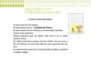 O MEU LIVRO PREFERIDO
O meu livro faz-me sonhar
O título deste livro é :”O jardim de Flores”.
O autor deste livro é a Disney e o eilustrador também.
O livro é de aventura.
Desde pequena que eu tenho este livro e eu à noite
sempre o leio.
Eu adoro este livro, porque me faz sonhar, faz-me voar e
faz-me brincar. O meu livro fala de uma aventura de um
uso.
Eu aprendi com este livro a contar belas canções e aprendi
a ajudar amigos.
 