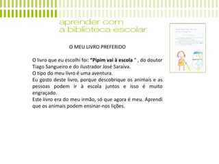 O MEU LIVRO PREFERIDO
O livro que eu escolhi foi: “Pipim vai à escola “ , do doutor
Tiago Sangueiro e do ilustrador José Saraiva.
O tipo do meu livro é uma aventura.
Eu gosto deste livro, porque descobrique os animais e as
pessoas podem ir à escola juntos e isso é muito
engraçado.
Este livro era do meu irmão, só que agora é meu. Aprendi
que os animais podem ensinar-nos lições.
 