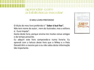 O MEU LIVRO PREFERIDO
O título do meu livro preferido é “ Saber é bué fixe”.
Não tem nome do autor , nem do ilustrador, mas a editora
é : Euro Impala”.
Gosto deste livro, porque ensina-me muitas coisas antigas
e do tempo presente.
Eu adquiri este livro comprando-o numa livraria. Eu
aprendi com a leitura deste livro que o Mikey e o Pato
Donald têm o mesmo pai e eu não sabia desta informação
tão importante.
 