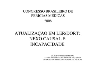 ATUALIZAÇÃO EM LER/DORT:
CONGRESSO BRASILEIRO DE
PERÍCIAS MÉDICAS
2008
ATUALIZAÇÃO EM LER/DORT:
NEXO CAUSAL E
INCAPACIDADE
GILBERTO ARCHERO AMARAL
2.O VICE-PRESIDENTE REGIONAL DE SÃO PAULO
DA SOCIEDADE BRASILEIRA DE PERÍCIAS MÉDICAS
 