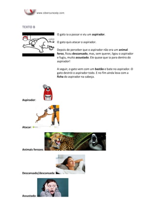 TEXTO B
O gato ia a passar e viu um aspirador.
O gato quis atacar o aspirador.
Depois de perceber que o aspirador não era um animal
feroz, ficou descansado, mas, sem querer, ligou o aspirador
e fugiu, muito assustado. Ele quase que ia para dentro do
aspirador!
A seguir, o gato vem com um bastão e bate no aspirador. O
gato destrói o aspirador todo. E no fim ainda leva com a
ficha do aspirador na cabeça.
Aspirador:
Atacar:
Animais ferozes:
Descansado/descansada:
Assustado:
 
