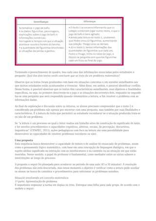 Terminado o preenchimento do quadro, leia cada uma das informações enunciadas pelos estudantes e
pergunte: Qual dos dois textos vocês concluem que se trata de um problema matemático?
Observe que os textos foram produzidos com base em situações concretas e em enredos semelhantes aos
que muitos estudantes estão acostumados a vivenciar. Além disso, em ambos, é possível identificar conflito.
Dessa forma, é possível observar que os textos têm características semelhantes, mas objetivos e finalidades
específicas, ou seja, no primeiro descrevem-se o jogo e as situações decorrentes dele, enquanto no segundo
faz-se uma pergunta que será respondida quando retomarmos a leitura, a fim resolver o problema com as
informações dadas.
Ao final da exploração e discussão sobre as leituras, os alunos precisam compreender que o texto 2 é
considerado um problema não apenas por encerrar com uma pergunta, mas também por suas finalidades e
características. É a leitura do texto que permitirá ao estudante reconhecer se a situação produzida trata-se
ou não de um problema.
Se “a leitura é um processo no qual o leitor realiza um trabalho ativo de construção do significado do texto,
e ler envolve procedimentos e capacidades cognitivas, afetivas, sociais, de percepção, discursivas,
linguísticas” (CENPEC, 2011), ações pedagógicas com foco na leitura são uma possibilidade para
desenvolver as capacidades de resolver problemas (escolares ou não).
Uma proposta
Esta sequência busca desenvolver a capacidade de leitura e de análise de enunciado de problemas, assim
como o pensamento lógico matemático, com base em uma concepção de linguagem dialógica, em que o
sujeito atribui significado na interação com os interlocutores e no contexto ou na situação em que estão
inseridos. Nesse sentido, o papel do professor é fundamental, como mediador entre os vários saberes e
intervenções ao longo do processo.
A proposta a seguir foi planejada para acontecer no período de uma aula (45 a 50 minutos). A resolução
dos problemas não está descartada, mas nesse momento o objetivo é verificar como a leitura pode auxiliar
os alunos na busca de caminhos e procedimentos para solucionar os problemas sozinhos.
Situação envolvendo um conceito matemático
1ª parte: Apresentação do problema
É importante organizar a turma em duplas ou trios. Entregue uma folha para cada grupo, de acordo com o
modelo a seguir:
 