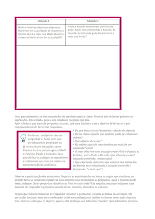 Leia, pausadamente, os dois enunciados de problema para a classe. Procure não enfatizar palavras ou
expressões. Em seguida, peça a um estudante ou grupo que leia.
Após a leitura, por meio de perguntas à turma, crie uma dinâmica com o objetivo de levantar o que
compreenderam do texto lido. Sugestões:
• Do que trata o texto? (contexto: coleção de objetos)
• Há na classe alguém que também goste de colecionar
objetos?
• Que objetos são esses?
• Há objetos que são colecionados por mais de um
estudante? Qual?
• O texto descreve uma situação entre Marli e Patrícia e,
também, entre Paulo e Ricardo. Que situação é essa?
(situação envolvida: comparação)
• Que expressão (palavras) que aparece nos textos dos
problemas está relacionada à situação envolvida?
(expressão: "a mais que")
Observe a participação dos estudantes. Registre as manifestações na lousa ou sugira que sinalizem no
próprio texto as expressões (palavras e/ou números) que respondem às perguntas. Após a exploração do
texto, indague: Quais perguntas são feitas ao final de cada texto? Em seguida, peça que indiquem uma
maneira de responder à pergunta usando letras, números, desenhos ou cálculos.
Depois que todos terminarem de responder (resolver o problema), recolha as folhas de atividade. Em
particular (ou junto com seu coordenador ou técnico pedagógico), analise as formas como cada dupla ou
trio resolveu a situação. O objetivo agora é dar destaque aos diferentes “modos” (procedimentos próprios:
 