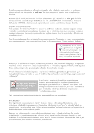 desenhos, esquemas, cálculos ou palavras) encontrados pelos estudantes para resolver os problemas.
Mesmo sabendo que a expressão “a mais que” é o aspecto comum, é possível gerar procedimentos
distintos.
A ideia é que os alunos percebam nas situações apresentadas que a expressão “a mais que” não está,
necessariamente, associada à ação de SOMAR, mas sim à de COMPARAR. Nesse sentido, a decisão de
SOMAR OU SUBTRAIR está relacionada à pergunta, com base no contexto e na situação descrita.
2ª parte: Resolução x Problema
Feita a análise dos diferentes “modos” de resolver os problemas analisados, organize um painel com as
resoluções encontradas pelos estudantes. Sugerimos que as estratégias (desenhos, esquemas, operações
ou palavras) mostrem claramente como se obteve o total na situação descrita no texto 1 e a diferença na
situação do texto 2.
Convide os estudantes a observar o painel e os registros expostos. Acompanhe-os e ouça seus comentários,
seus argumentos sobre o que compreenderam de um ou de outro registro. Crie um ambiente dinâmico.
A exposição de diferentes estratégias para resolver problemas, além possibilitar a ampliação do repertório
resolutivo, permite desenvolver habilidades relacionadas ao pensamento lógico matemático, sendo algumas
delas: análise, comparação, generalização, definição, demonstração, dedução.
Procure estimular os estudantes a pensar e expor essas estratégias, perguntando, por exemplo: Que
indicação (palavra ou expressão) no texto do problema fez você escolher essa estratégia (ou procedimento)
e não outra?
A verificação é uma forma de mobilizar os estudantes a
observar, analisar e comparar escolhas – procedimentos,
estratégias – para a resolução do problema. Essa é uma ação
ainda pouco explorada em sala de aula, mas que é fundamental
para sistematizar estratégias de leitura, compreensão e
resolução de problemas.
Faça com os alunos, oralmente ou por escrito, uma avaliação do que aprenderam.
Para finalizar
Este Experimente tem como grande objetivo chamar a atenção sobre a importância de uma ação
pedagógica voltada à leitura nas aulas de Matemática. Não é possível dar “peso” e “atenção” a tudo ao
mesmo tempo, é preciso definir “qual é o foco, a intencionalidade” do (meu) ensino e a qual expectativa de
aprendizagem esse ensino está relacionado.
Sabemos que a leitura envolve construção do significado do texto, realizado pelo leitor. Ler envolve
procedimentos e capacidades cognitivas, afetivas, sociais, de percepção, discursivas, linguísticas, que
dependem da situação e das finalidades da leitura, e ao ler fazemos diferentes interpretações, apreciações,
avaliamos valores, concordamos, discordamos, criticamos etc.
 