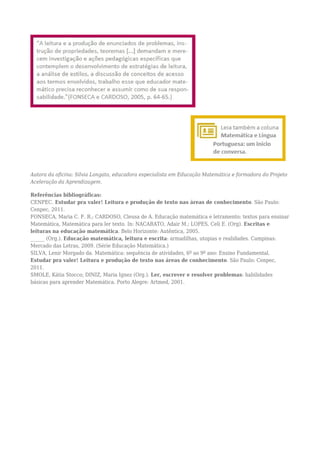 Autora da oficina: Silvia Longato, educadora especialista em Educação Matemática e formadora do Projeto
Aceleração da Aprendizagem.
Referências bibliográficas:
CENPEC. Estudar pra valer! Leitura e produção de texto nas áreas de conhecimento. São Paulo:
Cenpec, 2011.
FONSECA, Maria C. F. R.; CARDOSO, Cleusa de A. Educação matemática e letramento: textos para ensinar
Matemática, Matemática para ler texto. In: NACARATO, Adair M.; LOPES, Celi E. (Org). Escritas e
leituras na educação matemática. Belo Horizonte: Autêntica, 2005.
______ (Org.). Educação matemática, leitura e escrita: armadilhas, utopias e realidades. Campinas:
Mercado das Letras, 2009. (Série Educação Matemática.)
SILVA, Lenir Morgado da. Matemática: sequência de atividades, 6º ao 9º ano: Ensino Fundamental.
Estudar pra valer! Leitura e produção de texto nas áreas de conhecimento. São Paulo: Cenpec,
2011.
SMOLE, Kátia Stocco; DINIZ, Maria Ignez (Org.). Ler, escrever e resolver problemas: habilidades
básicas para aprender Matemática. Porto Alegre: Artmed, 2001.
 