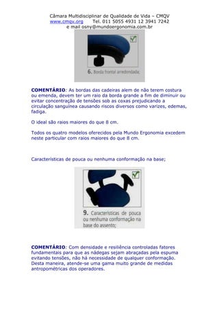 Câmara Multidisciplinar de Qualidade de Vida – CMQV
www.cmqv.org Tel. 011 5055 4931 12 3941 7242
e mail osny@mundoergonomia.com.br
COMENTÁRIO: As bordas das cadeiras alem de não terem costura
ou emenda, devem ter um raio da borda grande a fim de diminuir ou
evitar concentração de tensões sob as coxas prejudicando a
circulação sanguínea causando riscos diversos como varizes, edemas,
fadiga.
O ideal são raios maiores do que 8 cm.
Todos os quatro modelos oferecidos pela Mundo Ergonomia excedem
neste particular com raios maiores do que 8 cm.
Características de pouca ou nenhuma conformação na base;
COMENTÁRIO: Com densidade e resiliência controladas fatores
fundamentais para que as nádegas sejam abraçadas pela espuma
evitando tensões, não há necessidade de qualquer conformação.
Desta maneira, atende-se uma gama muito grande de medidas
antropométricas dos operadores.
 