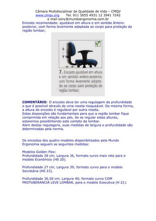 Câmara Multidisciplinar de Qualidade de Vida – CMQV
www.cmqv.org Tel. 011 5055 4931 12 3941 7242
e mail osny@mundoergonomia.com.br
Encosto recomendado: ajustável em altura e em sentido ântero-
posterior, com forma levemente adaptada ao corpo para proteção da
região lombar;
COMENTÁRIO: O encosto deve ter uma regulagem da profundidade
o que é possível através de uma roseta rosqueável. Da mesma forma,
a altura do encosto é regulável por outra roseta.
Estas disposições são fundamentais para que a região lombar fique
comprimida em relação aos pés. Ao se regular estas alturas,
estaremos possibilitando este contato da lombar.
Alem destas regulagens, suas medidas de largura e profundidade são
determinadas pela norma.
Os encostos dos quatro modelos disponibilizados pela Mundo
Ergonomia seguem as seguintes medidas:
Modelos Golden Flex:
Profundidade 28 cm; Largura 36, formato curvo mais reto para o
modelo Econômico (H0 20).
Profundidade 27 cm; Largura 39; formato curvo para o modelo
Secretária (H0 23).
Profundidade 36,50 cm; Largura 40; formato curvo COM
PROTUBERANCIA LEVE LOMBAR, para o modelo Executiva (H 21).
 