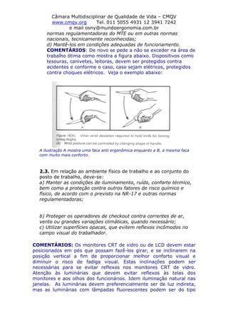 Câmara Multidisciplinar de Qualidade de Vida – CMQV
www.cmqv.org Tel. 011 5055 4931 12 3941 7242
e mail osny@mundoergonomia.com.br
normas regulamentadoras do MTE ou em outras normas
nacionais, tecnicamente reconhecidas;
d) Mantê-los em condições adequadas de funcionamento.
COMENTÁRIOS: De novo se pede a não se exceder na área de
trabalho ótima como mostra a figura abaixo. Dispositivos como
tesouras, canivetes, leitoras, devem ser protegidos contra
acidentes e conforme o caso, caso sejam elétricos, protegidos
contra choques elétricos. Veja o exemplo abaixo:
A ilustração A mostra uma faca anti ergonômica enquanto a B, a mesma faca
com muito mais conforto.
2.3. Em relação ao ambiente físico de trabalho e ao conjunto do
posto de trabalho, deve-se:
a) Manter as condições de iluminamento, ruído, conforto térmico,
bem como a proteção contra outros fatores de risco químico e
físico, de acordo com o previsto na NR-17 e outras normas
regulamentadoras;
b) Proteger os operadores de checkout contra correntes de ar,
vento ou grandes variações climáticas, quando necessário;
c) Utilizar superfícies opacas, que evitem reflexos incômodos no
campo visual do trabalhador.
COMENTÁRIOS: Os monitores CRT de vidro ou de LCD devem estar
posicionados em pés que possam fazê-los girar, e se inclinarem na
posição vertical a fim de proporcionar melhor conforto visual e
diminuir o risco de fadiga visual. Estas inclinações podem ser
necessárias para se evitar reflexos nos monitores CRT de vidro.
Atenção às luminárias que devem evitar reflexos às telas dos
monitores e aos olhos dos funcionários. Idem iluminação natural nas
janelas. As luminárias devem preferencialmente ser de luz indireta,
mas as luminárias com lâmpadas fluorescentes podem ser do tipo
 