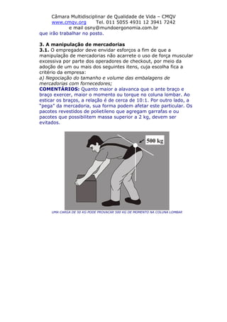 Câmara Multidisciplinar de Qualidade de Vida – CMQV
www.cmqv.org Tel. 011 5055 4931 12 3941 7242
e mail osny@mundoergonomia.com.br
que irão trabalhar no posto.
3. A manipulação de mercadorias
3.1. O empregador deve envidar esforços a fim de que a
manipulação de mercadorias não acarrete o uso de força muscular
excessiva por parte dos operadores de checkout, por meio da
adoção de um ou mais dos seguintes itens, cuja escolha fica a
critério da empresa:
a) Negociação do tamanho e volume das embalagens de
mercadorias com fornecedores;
COMENTÁRIOS: Quanto maior a alavanca que o ante braço e
braço exercer, maior o momento ou torque no coluna lombar. Ao
esticar os braços, a relação é de cerca de 10:1. Por outro lado, a
“pega” da mercadoria, sua forma podem afetar este particular. Os
pacotes revestidos de polietileno que agregam garrafas e ou
pacotes que possibilitem massa superior a 2 kg, devem ser
evitados.
UMA CARGA DE 50 KG PODE PROVACAR 500 KG DE MOMENTO NA COLUNA LOMBAR
 