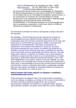 Câmara Multidisciplinar de Qualidade de Vida – CMQV
www.cmqv.org Tel. 011 5055 4931 12 3941 7242
e mail osny@mundoergonomia.com.br
do treinamento devem contar com a participação de integrantes
do Serviço Especializado em Segurança e Medicina do Trabalho e
da Comissão Interna de Prevenção de Acidentes, quando houver, e
do coordenador do Programa de Controle Médico de Saúde
Ocupacional e dos responsáveis pela elaboração e implementação
do Programa de Prevenção de Riscos Ambientais.
COMENTÁRIOS: O Treinamento baseado na Conscientização para
que os operadores, associados, se previnam dentro e FORA do
ambiente de trabalho é fundamental.
O treinamento solicitado na norma é abrangente e abriga uma série
de requisitos.
Na realidade, a Mundo Ergonomia já faz este tipo de incentivo e
recomendação aos seus clientes há anos, desde sua criação. O
responsável pelos treinamentos da Mundo Ergonomia há 15 anos vem
escrevendo e incentivando as empresas a adotar os princípios da
Ergonomia de Conscientização. Não basta conscientizar os
operadores, mas também seus gerentes e diretores. Os norte
americanos descobriram que investir no conforto do ambiente de
trabalho e ensinar boas maneiras para que a qualidade de vida dos
seus funcionários deve ser preservada dá retorno, dá lucro. Mas não
basta cobrir apenas o ambiente de trabalho, pois muitas doenças e
problemas ocupacionais têm origem e ou se potencializam por ações
exercidas ou adquiridas FORA do ambiente de trabalho. Como é de
difícil diagnóstico a sua origem, dentro ou fora do trabalho, os riscos
que venham a ser provados que venham de dentro são importantes e
neste caso, a recomendação é de que este conceito prevencionista de
conscientizar e treinar o operador deve cobrir e contemplar medidas
para que elas sejam estendidas às atividades FORA do ambiente de
trabalho. (transporte, lar, esporte, lazer,...).
Desta maneira não basta adquirir ou adequar o mobiliário
recomendado pela norma.
A Mundo Ergonomia assegura não só os treinamentos necessários,
como os prepara, os adéqua, os corrige se for o caso e os providencia
em todo o território nacional acoplando-os com os demais
treinamentos existentes na empresa e ou procedimentos. Quando
não existirem, também vai sugerir como fazê-los e como integrá-los.
 