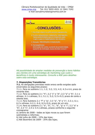 Câmara Multidisciplinar de Qualidade de Vida – CMQV
www.cmqv.org Tel. 011 5055 4931 12 3941 7242
e mail osny@mundoergonomia.com.br
Há possibilidade de ampliar medidas de prevenção e bons hábitos
aos clientes em uma estratégia de marketing cujo custo x
benefícios é muito interessante. Consulte a ASE para detalhes
sobre esta estratégia.
7. Disposições Transitórias
7.1. As obrigações previstas neste anexo serão exigidas após
encerrados os seguintes prazos:
7.1.1. Para os subitens 1.1; 1.2; 3.2; 3.5; 4.2; 4.3 e 4.4, prazo de
noventa dias.
7.1.2. Para os subitens 2.1 "h"; 2.2 "c" e "d"; 2.3 "a" e "b"; 3.1 e
alíneas; 4.1 e alíneas; 5.1; 5.1.1; 5.2; 5.3 e 6.3, prazo de cento e
oitenta dias.
7.1.3. Para Subitens 2.1 "f" e "g"; 3.3 "a", "b" e "c"; 3.3.1; 6.1;
6.2 e alíneas; 6.2.1; 6.4; 6.5 e 6.6, prazo de um ano.
7.1.4. Para os subitens 2.1 "a", "b", "c", "d", "g" e "i"; 2.2 "a" e
"b"; 2.3 "c"; 2.4 e 3.4 e alíneas, prazos conforme o seguinte
cronograma:
a) Janeiro de 2008 - todas as lojas novas ou que forem
submetidas a reformas;
b) Até julho de 2009 - 15% das lojas;
c) Até dezembro de 2009 - 35% das lojas;
 